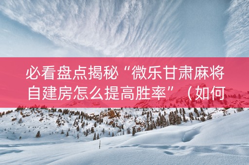 必看盘点揭秘“微乐甘肃麻将自建房怎么提高胜率”（如何让系统发好牌)