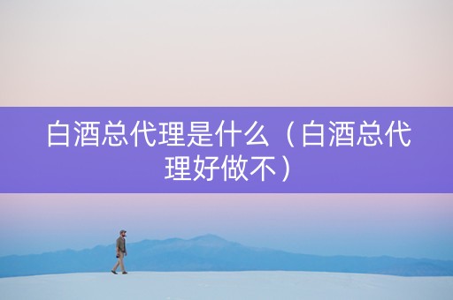 白酒总代理是什么（白酒总代理好做不）
