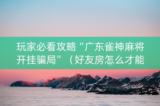 玩家必看攻略“广东雀神麻将开挂骗局”（好友房怎么才能赢)