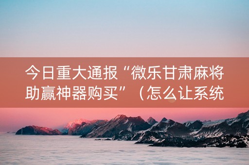 今日重大通报“微乐甘肃麻将助赢神器购买”（怎么让系统给你发好牌)