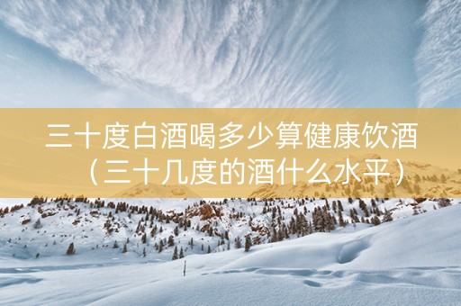 三十度白酒喝多少算健康饮酒（三十几度的酒什么水平）