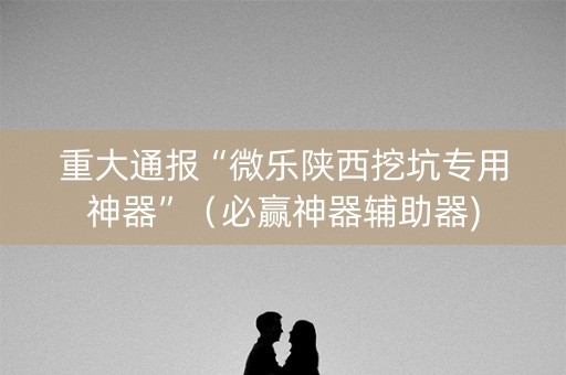 重大通报“微乐陕西挖坑专用神器”（必赢神器辅助器)