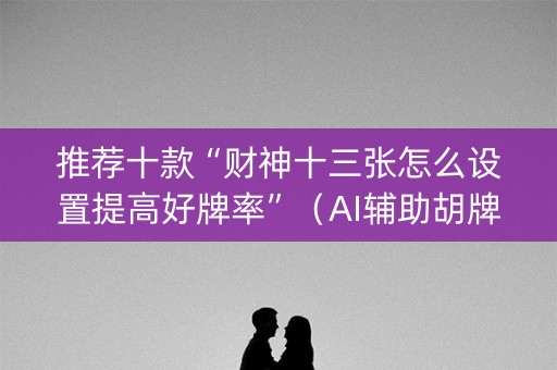 推荐十款“财神十三张怎么设置提高好牌率”（AI辅助胡牌规则)
