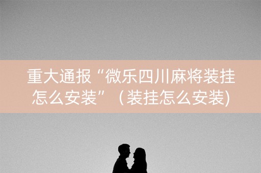 重大通报“微乐四川麻将装挂怎么安装”（装挂怎么安装)