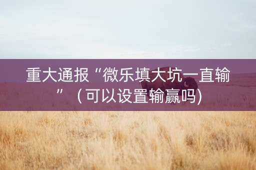 重大通报“微乐填大坑一直输”（可以设置输赢吗)
