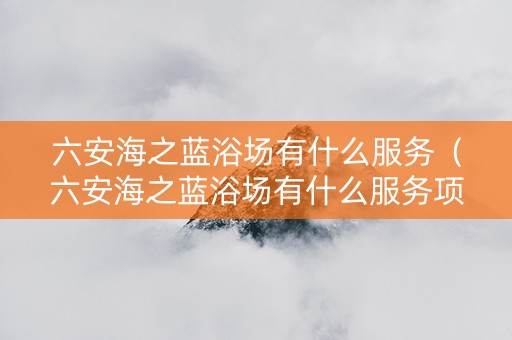六安海之蓝浴场有什么服务（六安海之蓝浴场有什么服务项目吗）