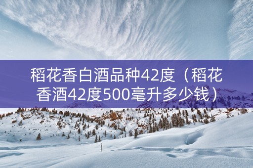 稻花香白酒品种42度（稻花香酒42度500毫升多少钱）
