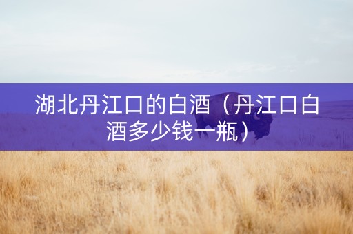 湖北丹江口的白酒（丹江口白酒多少钱一瓶）