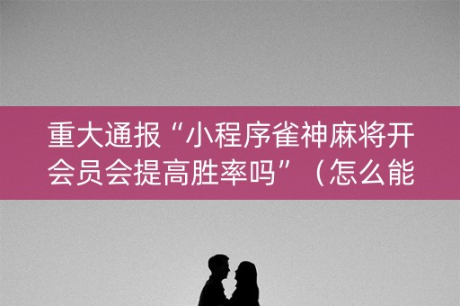 重大通报“小程序雀神麻将开会员会提高胜率吗”（怎么能让牌好一点)