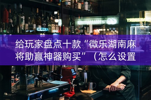 给玩家盘点十款“微乐湖南麻将助赢神器购买”（怎么设置能有好牌)