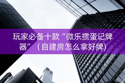 玩家必备十款“微乐掼蛋记牌器”（自建房怎么拿好牌)