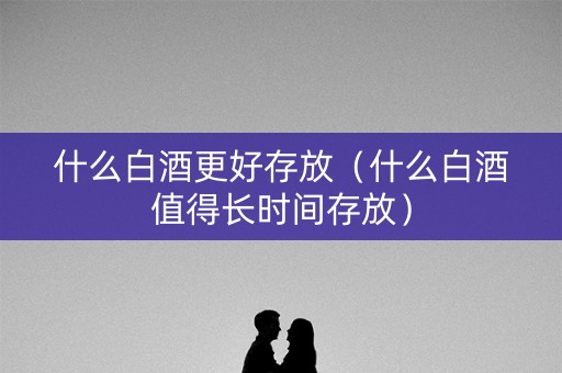 什么白酒更好存放（什么白酒值得长时间存放）