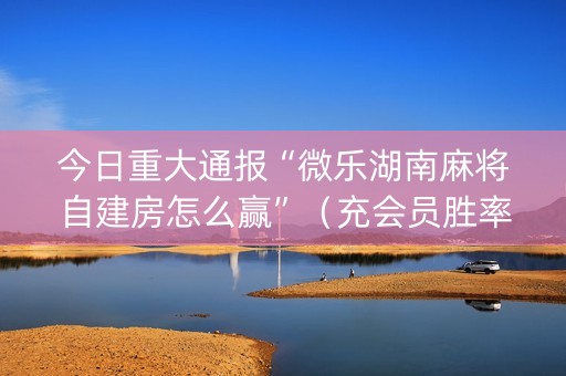 今日重大通报“微乐湖南麻将自建房怎么赢”（充会员胜率高)