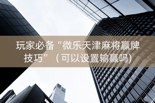 玩家必备“微乐天津麻将赢牌技巧”（可以设置输赢吗)