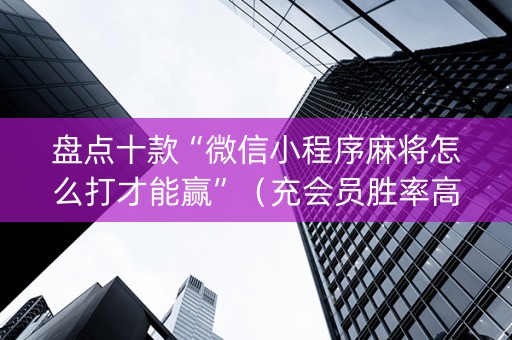 盘点十款“微信小程序麻将怎么打才能赢”（充会员胜率高)