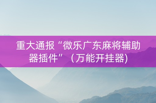 重大通报“微乐广东麻将辅助器插件”（万能开挂器)