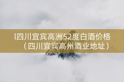 l四川宜宾高洲52度白酒价格（四川宜宾高州酒业地址）