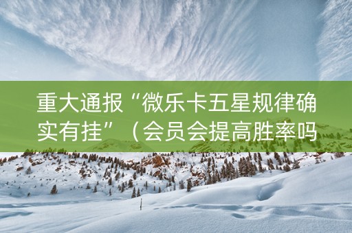 重大通报“微乐卡五星规律确实有挂”（会员会提高胜率吗)