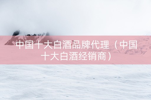 中国十大白酒品牌代理（中国十大白酒经销商）
