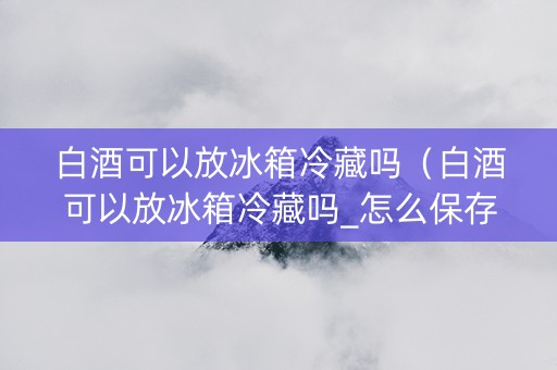 白酒可以放冰箱冷藏吗（白酒可以放冰箱冷藏吗_怎么保存_如何保存）