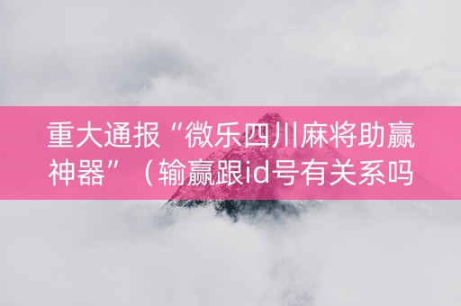 重大通报“微乐四川麻将助赢神器”（输赢跟id号有关系吗)