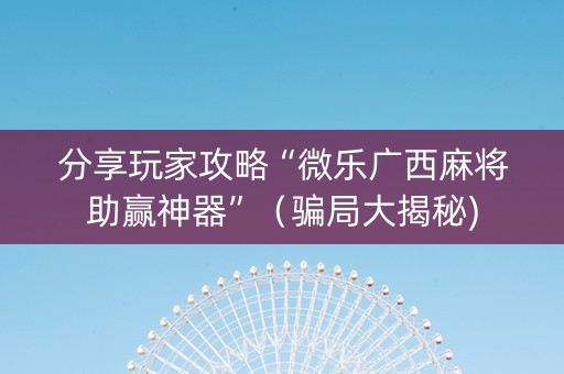 分享玩家攻略“微乐广西麻将助赢神器”（骗局大揭秘)