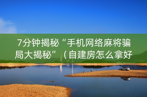 7分钟揭秘“手机网络麻将骗局大揭秘”（自建房怎么拿好牌)