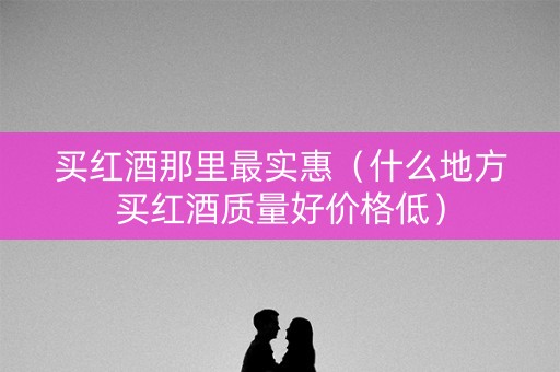 买红酒那里最实惠（什么地方买红酒质量好价格低）