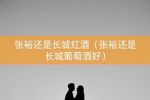 张裕还是长城红酒（张裕还是长城葡萄酒好）