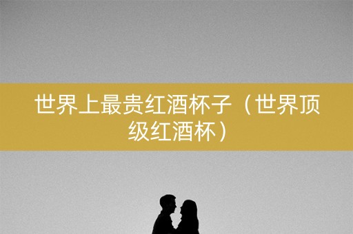 世界上最贵红酒杯子（世界顶级红酒杯）