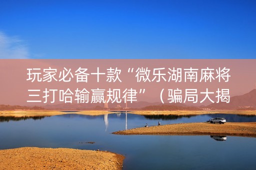 玩家必备十款“微乐湖南麻将三打哈输赢规律”（骗局大揭秘)