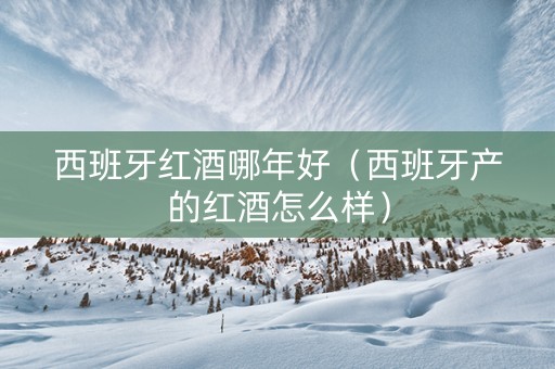 西班牙红酒哪年好（西班牙产的红酒怎么样）