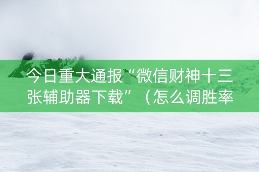 今日重大通报“微信财神十三张辅助器下载”（怎么调胜率)