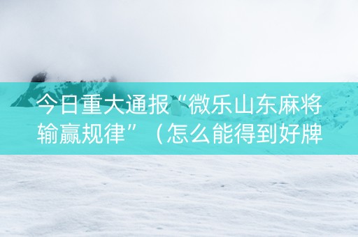 今日重大通报“微乐山东麻将输赢规律”（怎么能得到好牌)