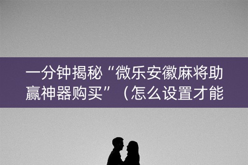 一分钟揭秘“微乐安徽麻将助赢神器购买”（怎么设置才能赢)