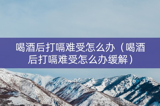 喝酒后打嗝难受怎么办（喝酒后打嗝难受怎么办缓解）