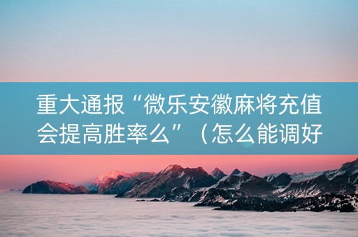 重大通报“微乐安徽麻将充值会提高胜率么”（怎么能调好牌)