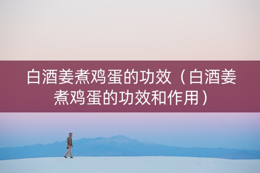 白酒姜煮鸡蛋的功效（白酒姜煮鸡蛋的功效和作用）