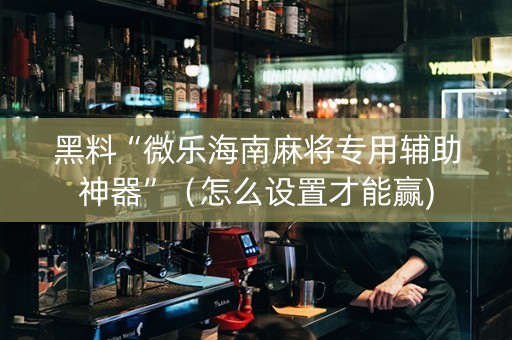黑料“微乐海南麻将专用辅助神器”（怎么设置才能赢)