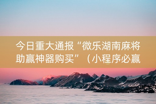 今日重大通报“微乐湖南麻将助赢神器购买”（小程序必赢神器)