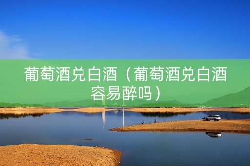 葡萄酒兑白酒（葡萄酒兑白酒容易醉吗）