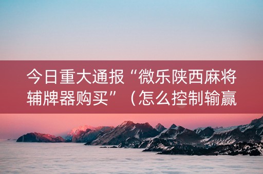 今日重大通报“微乐陕西麻将辅牌器购买”（怎么控制输赢)