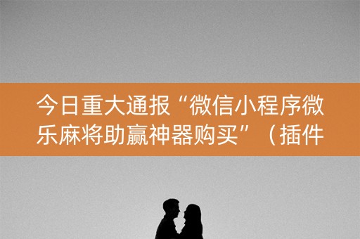 今日重大通报“微信小程序微乐麻将助赢神器购买”（插件可信吗)