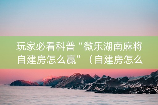 玩家必看科普“微乐湖南麻将自建房怎么赢”（自建房怎么拿好牌)