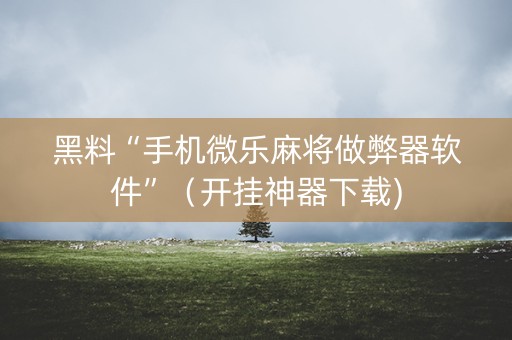 黑料“手机微乐麻将做弊器软件”（开挂神器下载)