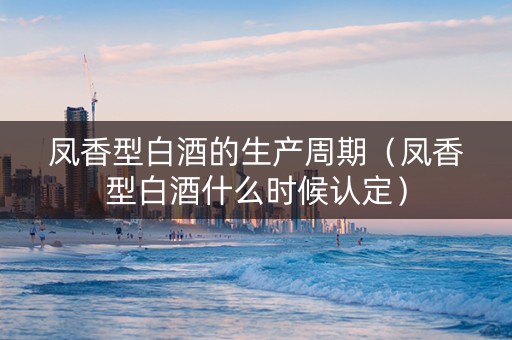 凤香型白酒的生产周期（凤香型白酒什么时候认定）