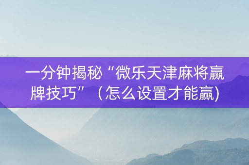 一分钟揭秘“微乐天津麻将赢牌技巧”（怎么设置才能赢)