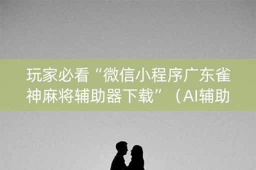 玩家必看“微信小程序广东雀神麻将辅助器下载”（AI辅助胡牌规则)