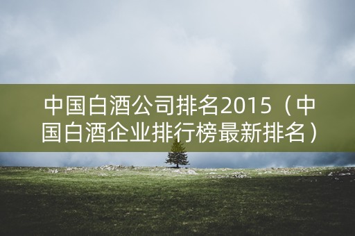 中国白酒公司排名2015(中国白酒企业排行榜最新排名) 中国白酒公司排名2015(中国白酒企业排行榜最新排名)