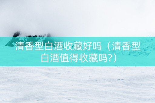 清香型白酒收藏好吗(清香型白酒值得收藏吗?) 清香型白酒收藏好吗(清香型白酒值得收藏吗?)
